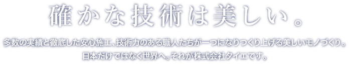 かな技術は美しい。多数の実績と徹底した安心施工、技術力のある職人たちが一つになりつくり上げる美しいモノづくり。日本だけではなく世界へ。それが株式会社タイエです。